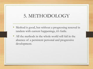 5. METHODOLOGY
• Method is good, but without a progressing renewal in
tandem with current happenings, it’s futile.
• All the methods in the whole world will fail in the
absence of a persistent personal and progressive
development.
 