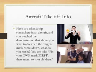 Aircraft Take off Info
• Have you taken a trip
somewhere in an aircraft, and
you watched the
demonstration that shows you
what to do when the oxygen
mask comes down, what do
you notice? You are told: “Fix
your OWN mask FIRST,
then attend to your children.”
 