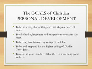 The GOALS of Christian
PERSONAL DEVELOPMENT
• To be so strong that nothing can disturb your peace of
mind.
• To take health, happiness and prosperity to everyone you
meet.
• To be truly free from every vestige of self life.
• To be well prepared for the higher calling of God in
Christ Jesus.
• To make all your friends feel that there is something good
in them.
 