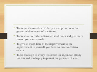 • To forget the mistakes of the past and press on to the
greater achievements of the future.
• To wear a cheerful countenance at all times and give every
person you meet a smile.
• To give so much time to the improvement to the
improvement to yourself you have no time to criticize
others.
• To be too large to worry, too noble for anger, too strong
for fear and too happy to permit the presence of evil.
 
