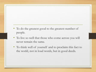 • To do the greatest good to the greatest number of
people.
• To live so well that those who come across you will
never remain the same.
• To think well of yourself and to proclaim this fact to
the world, not in loud words, but in good deeds.
 