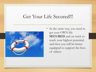 Get Your Life Secured!!!
• In the same way, you need to
get your OWN life
SECURED and on track to
reach your highest potential,
and then you will be better
equipped to support the lives
of others.
 
