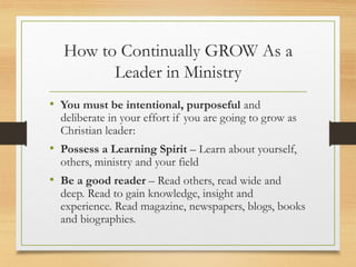 How to Continually GROW As a
Leader in Ministry
• You must be intentional, purposeful and
deliberate in your effort if you are going to grow as
Christian leader:
• Possess a Learning Spirit – Learn about yourself,
others, ministry and your field
• Be a good reader – Read others, read wide and
deep. Read to gain knowledge, insight and
experience. Read magazine, newspapers, blogs, books
and biographies.
 