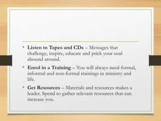• Listen to Tapes and CDs – Messages that
challenge, inspire, educate and prick your soul
abound around.
• Enrol in a Training – You will always need formal,
informal and non-formal trainings in ministry and
life.
• Get Resources – Materials and resources makes a
leader. Spend to gather relevant resources that can
increase you.
 