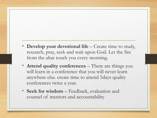 • Develop your devotional life – Create time to study,
research, pray, seek and wait upon God. Let the fire
from the altar touch you every morning.
• Attend quality conferences – There are things you
will learn in a conference that you will never learn
anywhere else. create time to attend 5days quality
conferences twice a year.
• Seek for wisdom – Feedback, evaluation and
counsel of mentors and accountability
 