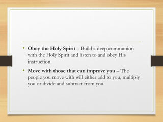 • Obey the Holy Spirit – Build a deep communion
with the Holy Spirit and listen to and obey His
instruction.
• Move with those that can improve you – The
people you move with will either add to you, multiply
you or divide and subtract from you.
 