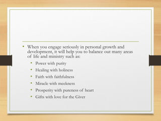 • When you engage seriously in personal growth and
development, it will help you to balance out many areas
of life and ministry such as:
• Power with purity
• Healing with holiness
• Faith with faithfulness
• Miracle with meekness
• Prosperity with pureness of heart
• Gifts with love for the Giver
 
