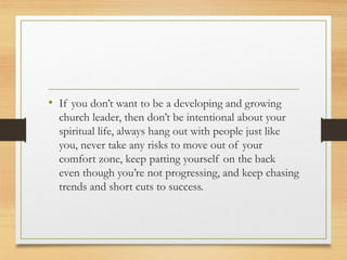 • If you don’t want to be a developing and growing
church leader, then don’t be intentional about your
spiritual life, always hang out with people just like
you, never take any risks to move out of your
comfort zone, keep patting yourself on the back
even though you’re not progressing, and keep chasing
trends and short cuts to success.
 