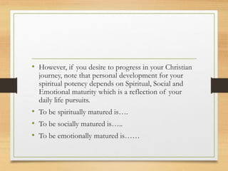 • However, if you desire to progress in your Christian
journey, note that personal development for your
spiritual potency depends on Spiritual, Social and
Emotional maturity which is a reflection of your
daily life pursuits.
• To be spiritually matured is….
• To be socially matured is…..
• To be emotionally matured is……
 