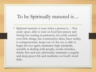To be Spiritually matured is…
• Spiritual maturity is seen when a person is… Not
easily upset, able to wait on God [not prayer and
fasting but waiting in patience], not easily excited
over little things, has constructive ideas, faces reality,
is compassionate, keeps out of the rut, is able to
begin all over again, maintains high standards,
sensible in dealing with people, avoids mistakes,
thinks first and acts afterwards, maintains a regular
and deep prayer life and meditates on God's word
daily.
 