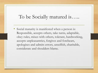 To be Socially matured is…..
• Social maturity is manifested when a person is:
Responsible, accepts others, take turns, adaptable,
obey rules, mixes with others, tolerant, hardworking,
accepts unpleasantries, forgives and forebears,
apologises and admits errors, unselfish, charitable,
considerate and shoulders blame.
 