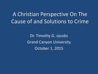 A Christian Perspective On The
Cause of and Solutions to Crime
Dr. Timothy G. Jacobs
Grand Canyon University
October 1, 2015
 