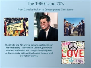 The 1960’s and 70’s 
From Camelot Broken to Contemporary Christianity 
The 1960’s and 70’s were a tumultuous time in our 
nations history. The Vietnam Conflict, premature 
death of our leaders and changes in society took 
us down a rocky path, which changed the course of 
our nation forever. 
 