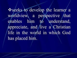 seeks to develop the learner a
worldview, a perspective that
enables him to understand,
appreciate, and live a Christian
life in the world in which God
has placed him.
 
