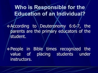 Who is Responsible for the
Education of an Individual?
According to Deuteronomy 6:6-7, the
parents are the primary educators of the
student.
People in Bible times recognized the
value of placing students under
instructors.
 