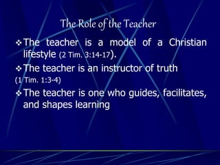 The Role of the Teacher
The teacher is a model of a Christian
lifestyle (2 Tim. 3:14-17).
The teacher is an instructor of truth
(1 Tim. 1:3-4)
The teacher is one who guides, facilitates,
and shapes learning
 