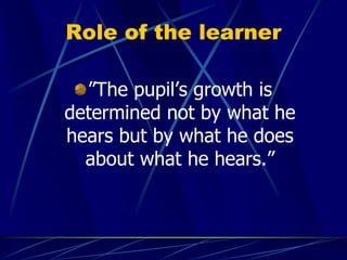 Role of the learner
”The pupil’s growth is
determined not by what he
hears but by what he does
about what he hears.”
 