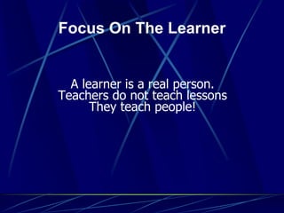 Focus On The Learner
A learner is a real person.
Teachers do not teach lessons
They teach people!
 