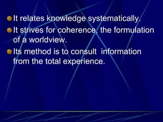 It relates knowledge systematically.
It strives for coherence, the formulation
of a worldview.
Its method is to consult information
from the total experience.
 