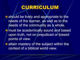 CURRICULUM
should be lively and appropriate to the
needs of the learner, as well as to the
needs of the community as a whole.
must be academically sound and based
upon truth, not on prejudiced or biased
points of view.
attain mastery of the subject within the
context of a biblical world view.
 