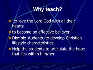 Why teach?
to love the Lord God with all their
hearts.
to become an effective believer.
Disciple students to develop Christian
lifestyle characteristics.
Help the students to articulate the hope
that lies within him/her
 