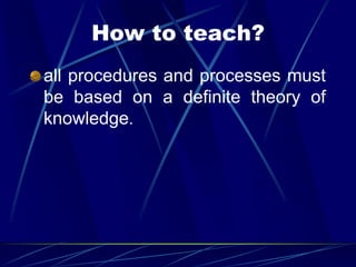How to teach?
all procedures and processes must
be based on a definite theory of
knowledge.
 