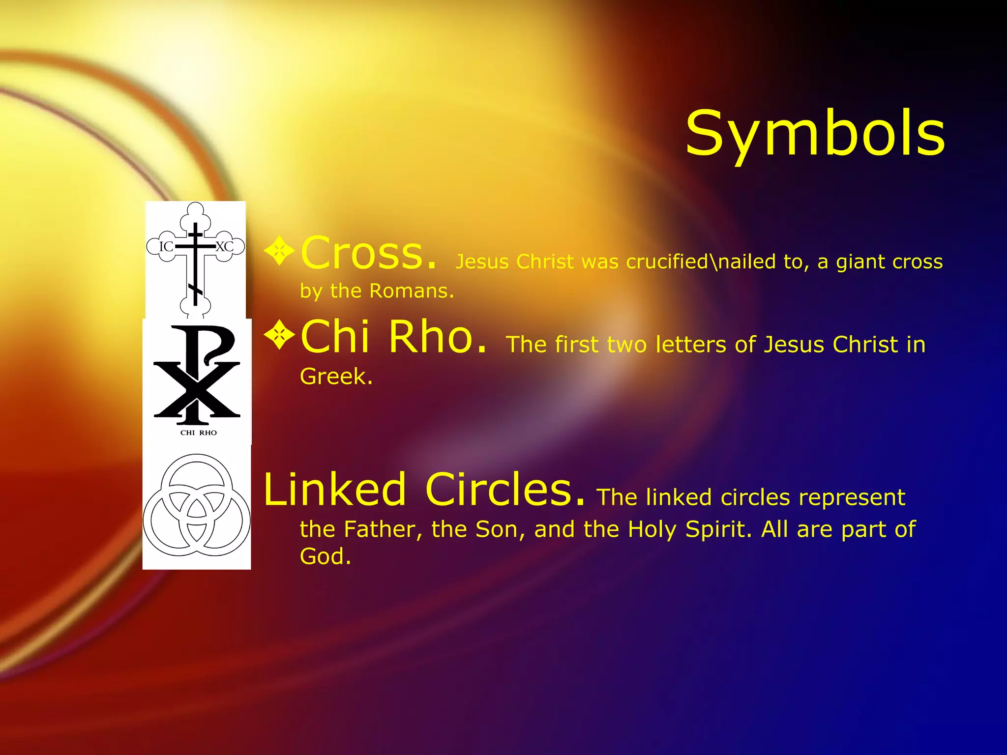 Symbols Cross.  Jesus Christ was crucified\nailed to, a giant cross by the Romans. Chi Rho.  The first two letters of Jesus Christ in Greek. Linked Circles.  The linked circles represent the Father, the Son, and the Holy Spirit. All are part of God. 