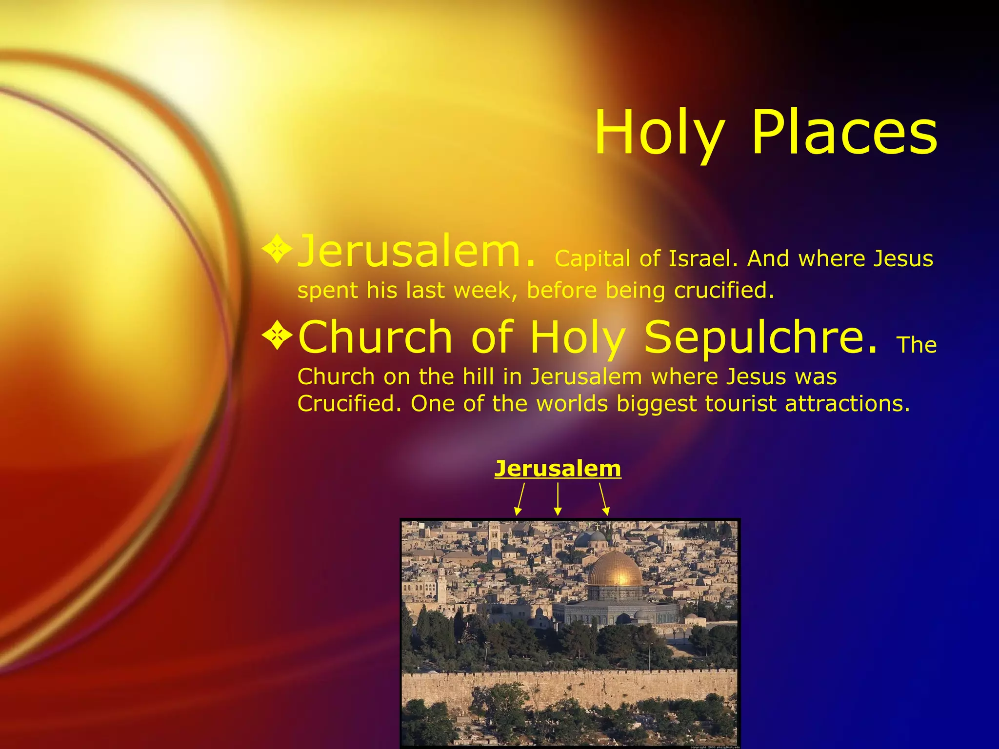 Holy Places Jerusalem.  Capital of Israel. And where Jesus spent his last week, before being crucified. Church of Holy Sepulchre.  The Church on the hill in Jerusalem where Jesus was Crucified. One of the worlds biggest tourist attractions.  Jerusalem 