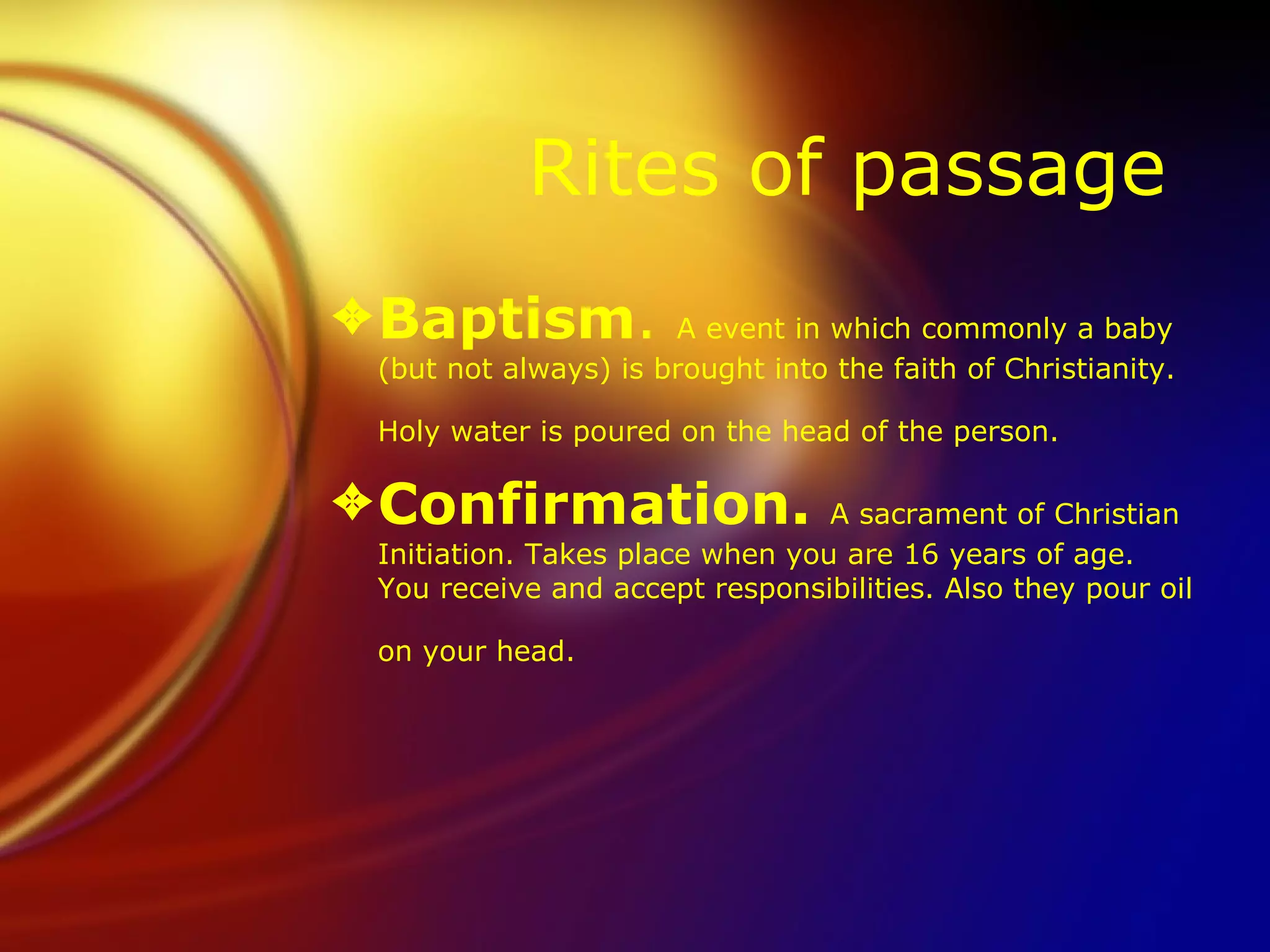Rites of passage  Baptism .  A event in which commonly a baby (but not always) is brought into the faith of Christianity. Holy water is poured on the head of the person.   Confirmation.  A sacrament of Christian Initiation. Takes place when you are 16 years of age. You receive and accept responsibilities. Also they pour oil on your head.  