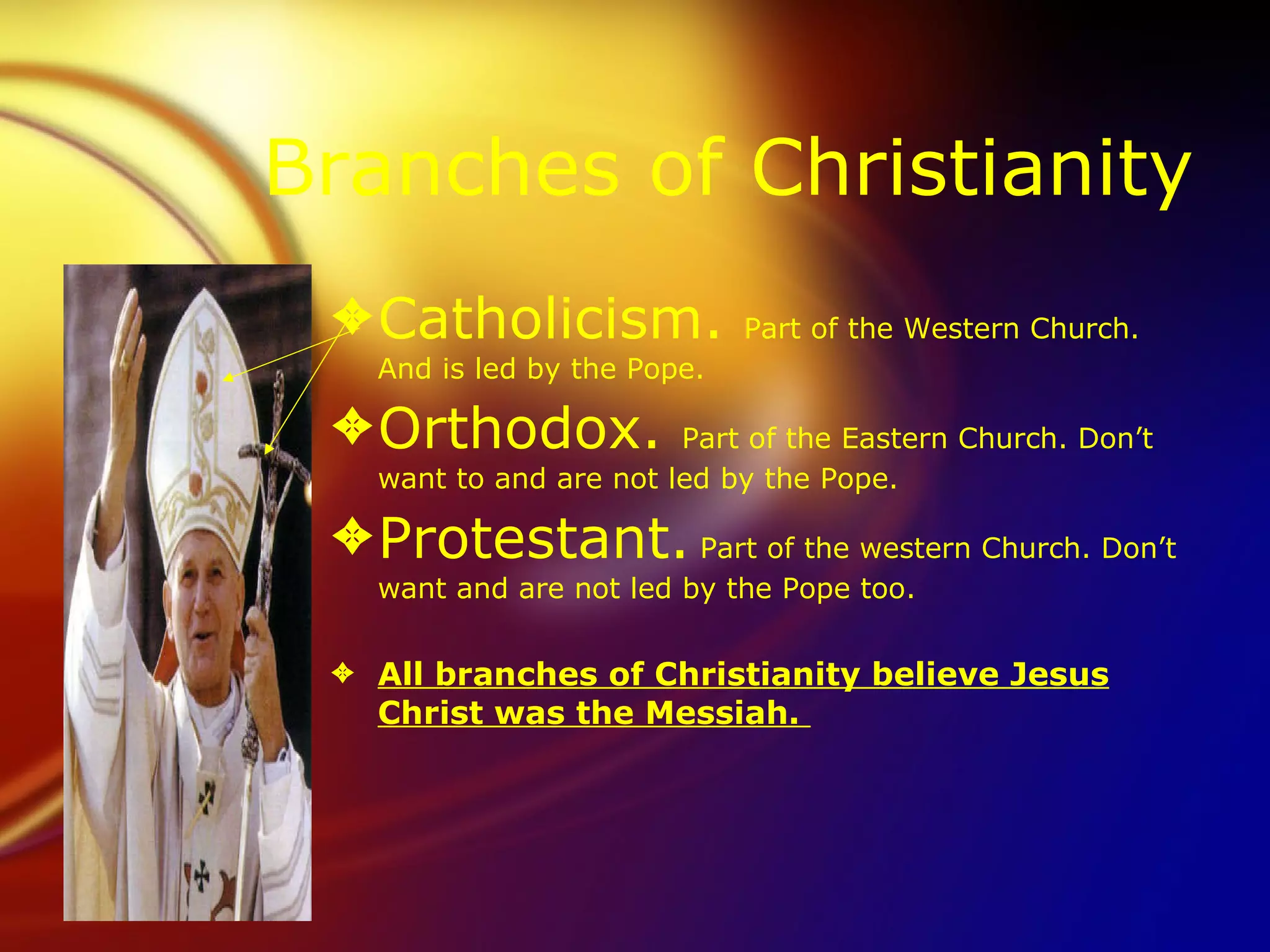 Branches of Christianity Catholicism.  Part of the Western Church. And is led by the Pope. Orthodox.  Part of the Eastern Church. Don’t want to and are not led by the Pope.  Protestant.  Part of the western Church. Don’t want and are not led by the Pope too. All branches of Christianity believe Jesus Christ was the Messiah.  