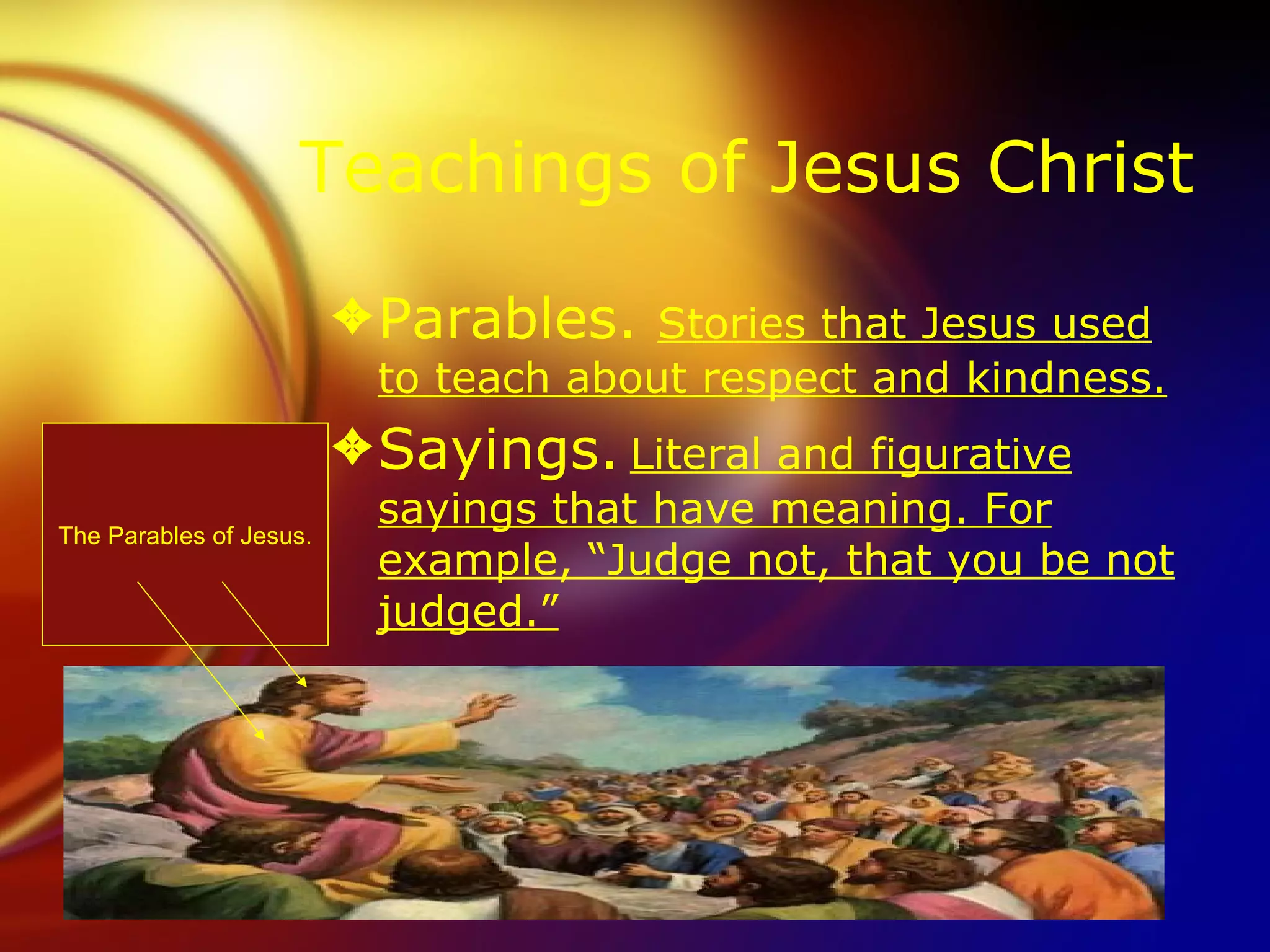 Teachings of Jesus Christ Parables.  Stories that Jesus used to teach about respect and kindness. Sayings.   Literal and figurative sayings that have meaning. For example, “Judge not, that you be not judged.” The Parables of Jesus. 