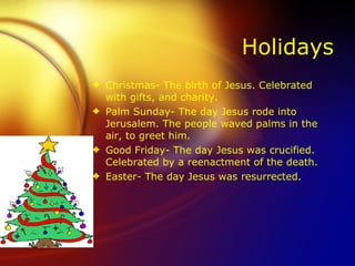 Holidays Christmas- The birth of Jesus. Celebrated with gifts, and charity. Palm Sunday- The day Jesus rode into Jerusalem. The people waved palms in the air, to greet him. Good Friday- The day Jesus was crucified. Celebrated by a reenactment of the death. Easter- The day Jesus was resurrected. 
