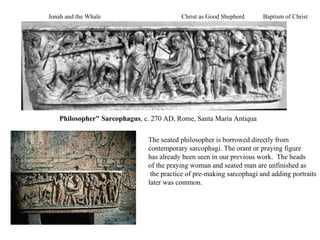Philosopher" Sarcophagus , c. 270 AD, Rome, Santa Maria Antiqua  The seated philosopher is borrowed directly from  contemporary sarcophagi. The orant or praying figure has already been seen in our previous work.  The heads  of the praying woman and seated man are unfinished as the practice of pre-making sarcophagi and adding portraits later was common. Christ as Good Shepherd  Baptism of Christ Jonah and the Whale 