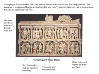 Sarcophagus is decorated on front like western manner with two rows of five compartments.  The deceased is not depicted but has scenes from Old and New Testaments. It is very rich in iconography. Crucifixion scenes are very rare. Triumphal entry into Jerusalem Sin of Adam/Eve  Making Sacrifice necessary Abraham and Issac/ mirror of Christ’s sacrifice Christ Enthroned in Heaven/ Peter and Paul  