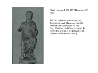 Christ Enthroned, 350-375 AD marble, 28” high The Greco-Roman influence on this depiction is great. Many converts still retained “classical values” so rare  Early Christian “idols” can be found.  In succeeding Centuries the production of religious marbles cease entirely. 