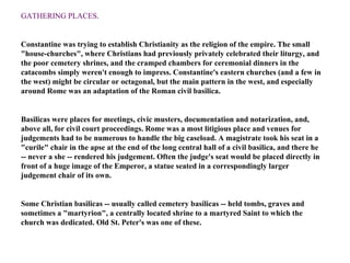 GATHERING PLACES .  Constantine was trying to establish Christianity as the religion of the empire. The small "house-churches", where Christians had previously privately celebrated their liturgy, and the poor cemetery shrines, and the cramped chambers for ceremonial dinners in the catacombs simply weren't enough to impress. Constantine's eastern churches (and a few in the west) might be circular or octagonal, but the main pattern in the west, and especially around Rome was an adaptation of the Roman civil basilica. Basilicas were places for meetings, civic musters, documentation and notarization, and, above all, for civil court proceedings. Rome was a most litigious place and venues for judgements had to be numerous to handle the big caseload. A magistrate took his seat in a "curile" chair in the apse at the end of the long central hall of a civil basilica, and there he -- never a she -- rendered his judgement. Often the judge's seat would be placed directly in front of a huge image of the Emperor, a statue seated in a correspondingly larger judgement chair of its own. Some Christian basilicas -- usually called cemetery basilicas -- held tombs, graves and sometimes a "martyrion", a centrally located shrine to a martyred Saint to which the church was dedicated. Old St. Peter's was one of these.   