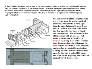 St. Peter’s had a porticoed yard in front of the main entrance, called an atrium and thought to be modeled after the entrance courtyards of big Roman houses. The atrium was a place, outside the liturgical area of the basilica itself, where cadet converts could stay during Mass and a gathering place for the whole congregation before and after the religious rites. It soon also served as a graveyard for the clergy and high-ranking laity.   The southern side of the ancient basilica was erected upon the northern side of the circus, which in the Middle Ages bore the name  Palatium Neronis . It was built in the form of a cross and divided into five naves by four rows of twenty-two columns each.  The old construction of the basilica with an apse was well suited to the service of the altar. A  transept  extending more or less towards both sides was often placed between the  nave  and the  apse  both to serve practical needs and on account of its symbolism. Nothing beyond a flat roof was ventured upon for the very broad middle nave, and often, at the beginning, the rafters of the roof were left uncovered.  