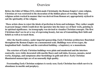 Before the Edict of Milan (313), which made Christianity the Roman Empire's state religion, Christian art was restricted to the decoration of the hidden places of worship. Most early religious artists worked in manner that was derived from Roman art, appropriately stylized to suit the spirituality of the religion. These artists chose to reject the ideals of perfection in form and technique. They rather sought to present images which would draw the spectator into the inner eye of their work, pointing to its spiritual significance. An iconography was devised to visualize Christian concepts. The first Christians don't see in art a way of expressing beauty, but one of transmitting their faith and beliefs as well as to teach them.     After the fourth century, under imperial sponsorship, Early Christian architecture flourished throughout the Roman Empire on a monumental scale. Buildings were of two types, the longitudinal hall - basilica, and the centralized building - a baptistery or a mausoleum.     The exteriors of Early Christian buildings were plain and unadorned and the interiors contrarily, were richly decorated with marble floors and wall slabs, frescoes, mosaics, metal works, hangings, and sumptuous altar furnishings in gold and silver. Early Christian illuminated manuscripts are of an unusually high quality.     Freestanding Early Christian sculpture is rarely seen. Early Christian bas-reliefs survive in abundance in marble and porphyry.  Overview 