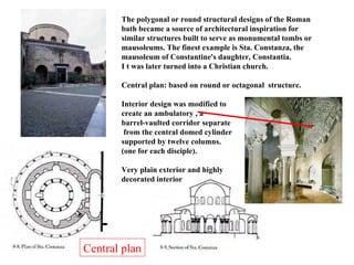 Central plan The polygonal or round structural designs of the Roman bath became a source of architectural inspiration for similar structures built to serve as monumental tombs or mausoleums. The finest example is Sta. Constanza, the mausoleum of Constantine's daughter, Constantia. I t was later turned into a Christian church. Central plan: based on round or octagonal  structure. Interior design was modified to create an ambulatory , a  barrel-vaulted corridor separate from the central domed cylinder supported by twelve columns.  (one for each disciple). Very plain exterior and highly  decorated interior 