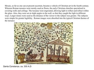 Santa Constanza. ca. 330 A.D   Mosaic, as far as one can at present ascertain, became a vehicle of Christian art in the fourth century. Whereas Roman mosaics were mostly used as floors, the early Christian churches specialized in covering walls and ceilings. The tessarae were ungrouted, allowing light to reflect and refract within the glass. Also, they were set at slight angles to the wall, so that they caught the light in different ways. Larger stones were used as the distance of the viewer to the subject was greater. The subjects were simple for greater legibility.  Roman images were absorbed into the typical Christian themes of the mosaics. 