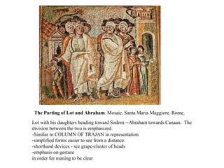 The Parting of Lot and Abraham . Mosaic. Santa Maria Maggiore. Rome.  Lot with his daughters heading toward Sodom --Abraham towards Canaan.  The division between the two is emphasized. -Similar to COLUMN OF TRAJAN in representation simplified forms easier to see from a distance. shorthand devices - see grape-cluster of heads emphasis on gesture in order for maning to be clear 