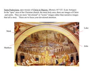 Santa Pudenziana , apse mosaic of  Christ in Majesty , (Rome), 417 CE  (Late Antique)  In the "apse" area of the Christian church, the more holy area, there are images of Christ and saints.  They are more "devotional" or "iconic" images rather than narrative images  that tell a story.   These are to focus your devotional attention.  Matthew Mark Luke John 
