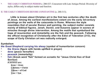 THE EARLY CHRISTIAN PERIOD  c. 200-527. Concurrent with Late Antique Period. Diversity of styles, differs only in subject matter and function. II. THE EARLY CHRISTIANS BEFORE CONSTANTINE  (c. 200-313). Little is known about Christian art in the first two centuries after the death of Jesus. Among the earliest manifestations extant are the early 3d-century paintings on the walls of the catacombs in Rome. Whereas the style resembles that of secular Roman wall painting, the subject matter consists mainly of biblical figures. Jonah, Daniel, and Susanna appear in scenes of miracles through divine intervention. Among the motifs that symbolized the hope of resurrection and immortality are the fish and the peacock. Following the official recognition of Christianity after the Edict of Toleration (313), the scope of Early Christian art was radically enlarged. Symbolism the Good Shepherd carrying his sheep  (symbol of humanitarian concern)  the Orans  (figure with hands uplifted in prayer)  dove  (peace hereafter)  peacock  (immortality)  fish  (Greek word "fish" formed an acrostic for "Jesus Christ Son of God Saviour)  ICHTHYS  are:  I esus = Jesus  CH ristos = Christ  TH eou = of God  Y ios = Son  S oter = Saviour  