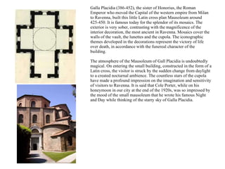 Galla Placidia (386-452), the sister of Honorius, the Roman Emperor who moved the Capital of the western empire from Milan to Ravenna, built this little Latin cross plan Mausoleum around 425-450. It is famous today for the splendor of its mosaics. The exterior is very sober, contrasting with the magnificence of the interior decoration, the most ancient in Ravenna. Mosaics cover the walls of the vault, the lunettes and the cupola. The iconographic themes developed in the decorations represent the victory of life over death, in accordance with the funereal character of the building.  The atmosphere of the Mausoleum of Gall Placidia is undoubtedly magical. On entering the small building, constructed in the form of a Latin cross, the visitor is struck by the sudden change from daylight to a created nocturnal ambience. The countless stars of the cupola have made a profound impression on the imagination and sensitivity of visitors to Ravenna. It is said that Cole Porter, while on his honeymoon in our city at the end of the 1920s, was so impressed by the mood of the small mausoleum that he wrote his famous Night and Day while thinking of the starry sky of Galla Placidia.  