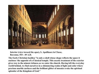Interior (view toward the apse), S. Apollinare in Classe,  Ravenna. 553 - 49 A.D.    The Early Christian basilica "is only a shell whose shape reflects the space it encloses- the opposite of a Classical temple. This ascetic treatment of the exterior gives way to the utmost richness as we enter the church. Having left the everyday world behind, we find ourselves in a shimmering realm of light and color where precious marble surfaces and the brilliant glitter of mosaics evoke the spiritual splendor of the Kingdom of God."   
