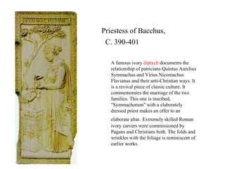 Priestess of Bacchus,  C. 390-401 A famous ivory  diptych  documents the relationship of patricians Quintus Aurelius Symmachus and Virius Nicomachus Flavianus and their anti-Christian ways. It is a revival piece of classic culture. It commemorates the marriage of the two families. This one is inscibed, "Symmachorum" with a elaborately dressed priest makes an offer to an elaborate altar.   Extremely skilled Roman ivory carvers were commissioned by Pagans and Christians both. The folds and wrinkles with the foliage is reminiscent of earlier works. 