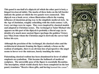 This panel is one-half of a diptych (of which the other part is lost), a hinged two-leaved tablet. The marks of three holes on the left border indicate the points at which the two panels were connected.  This diptych was a book cover, whose illustration reflects the waning influence of classicism giving way to the simplistic medieval style.  In the Age of Justinian, roughly coinciding with the sixth century A.D., ivory carvings were in vogue.  They were inspired by classical models and adapted to Christian scenes.  The Archangel or Saint Michael who appears on this part of the diptych is probably a literal copy (as to details) of a much more ancient figure (perhaps the goddess Victory [see Nike] from whom the Christian angel is derived) the carver had before his eyes.   Although the precision of the Archangel, his classical robes and the architectural elements framing the figure embody a focus on the realism of antiquity, there is an obvious loss of perspective--the angel seems to hover over the staircase, barely touching the stairs.   Painstaking classical realism has been abandoned in favor of added emphasis on symbolism.  This became the hallmark of medieval sculpture.  The unworldly pose of the figure is essentially Byzantine.   The inscription, which would clearly have been completed on the lost panel, translates "Receive these gifts, and having  learned the cause".   