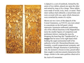 A diptych is a sort of notebook, formed by the union of two tablets, placed one upon the other and united by rings or by a hinge. These tablets were made of wood, ivory, bone. or metal. Their inner surfaces had ordinarily a raised frame and were covered with wax, upon which characters were scratched by means of a stylus.  Shown are two views of the diptych of the Consul Anastasius, ca.518 CE; you were asked to concentrate on the left panel, which represents Anastasius enthroned, performing one of his official functions in the Hippodrome (note the smaller figures of competitors and performers below), starting the races by dropping the bean-bag like "handkerchief" or  mappa  that he raises in his right hand while holding the eagle-surmounted staff of his authority in his left. Hierarchical/hieratic size, frontality, overall compositional symmetry and immobility ('though Anastasius is performing a role, the moment is frozen in time, posed rather than caught in mid-movement) characterize this image, similar to the same qualities observed in the Arch of Constantine.   