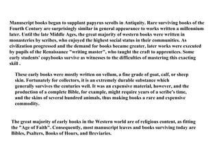 Manuscript books began to supplant papyrus scrolls in Antiquity. Rare surviving books of the Fourth Century are surprisingly similar in general appearance to works written a millennium later. Until the late Middle Ages, the great majority of western books were written in monasteries by scribes, who enjoyed the highest social status in their communities. As civilization progressed and the demand for books became greater, later works were executed by pupils of the Renaissance "writing master", who taught the craft to apprentices. Some early students' copybooks survive as witnesses to the difficulties of mastering this exacting skill . These early books were mostly written on vellum, a fine grade of goat, calf, or sheep skin. Fortunately for collectors, it is an extremely durable substance which generally survives the centuries well. It was an expensive material, however, and the production of a complete Bible, for example, might require years of a scribe's time, and the skins of several hundred animals, thus making books a rare and expensive commodity.  The great majority of early books in the Western world are of religious content, as fitting the "Age of Faith". Consequently, most manuscript leaves and books surviving today are Bibles, Psalters, Books of Hours, and Breviaries.  