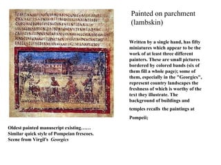 Oldest painted manuscript existing…… Similar quick style of Pompeian frescoes. Scene from Virgil's  Georgics Painted on parchment (lambskin) Written by a single hand, has fifty miniatures which appear to be the work of at least three different painters. These are small pictures bordered by colored bands (six of them fill a whole page); some of them, especially in the "Georgics", represent country landscapes the freshness of which is worthy of the text they illustrate. The background of buildings and temples recalls   the   paintings at Pompeii;   